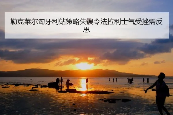 勒克莱尔匈牙利站策略失误令法拉利士气受挫需反思